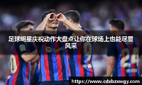 足球明星庆祝动作大盘点让你在球场上也能尽显风采