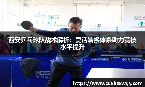 西安乒乓球队战术解析：灵活转换体系助力竞技水平提升