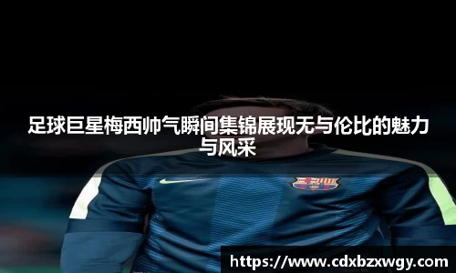 足球巨星梅西帅气瞬间集锦展现无与伦比的魅力与风采